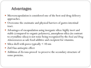 Advantages 
Microencapsulation is considered one of the best oral drug delivery approaches. 
Overcome the enzimaticand physical barriers of gastro intestinal tract. 
Advantages of encapsulation using inorganic silica: highly inert and stable (compared to organic polymers), amorphous silica (in contrast to crystalline silica) is not toxic being recognized by the Food and Drug Administration as safe food additive and excipientfor vitamins. 
Silica shell with pores typically < 10 nm 
ZnOhas antiseptic effect 
Addition of Zn ions proved to preserve the secondary structure of some proteins.  