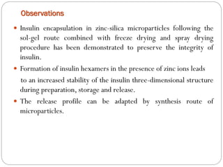 Observations 
Insulinencapsulationinzinc-silicamicroparticlesfollowingthesol-gelroutecombinedwithfreezedryingandspraydryingprocedurehasbeendemonstratedtopreservetheintegrityofinsulin. 
Formationofinsulinhexamersinthepresenceofzincionsleads 
toanincreasedstabilityoftheinsulinthree-dimensionalstructureduringpreparation,storageandrelease. 
Thereleaseprofilecanbeadaptedbysynthesisrouteofmicroparticles.  