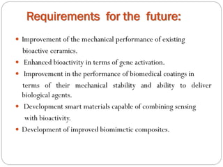 Requirements for the future: 
Improvementofthemechanicalperformanceofexisting 
bioactiveceramics. 
Enhancedbioactivityintermsofgeneactivation. 
Improvementintheperformanceofbiomedicalcoatingsin 
termsoftheirmechanicalstabilityandabilitytodeliverbiologicalagents. 
Developmentsmartmaterialscapableofcombiningsensing 
withbioactivity. 
Developmentofimprovedbiomimeticcomposites.  