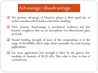 Advantage/disadvantage 
Theprimaryadvantageofbioactiveglassesistheirrapidrateofsurfacereactionwhichleadstofasttissuebonding. 
Theirprimarydisadvantageismechanicalweaknessandlowfracturetoughnessduetoanamorphoustwo-dimensionalglassnetwork. 
Tensilebendingstrengthofmostofthecompositionsisintherangeof40-60MPawhichmakethemunsuitableforloadbearingapplications. 
Forsomeapplicationslowstrengthisoffsetbytheglasses’lowmodulusofelasticityof30-35GPa.Thisvalueisclosetothatofcorticalbone.  