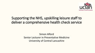 Supporting the NHS, upskilling leisure staff to
deliver a comprehensive health check service
Simon Alford
Senior Lecturer in Preventative Medicine
University of Central Lancashire
 