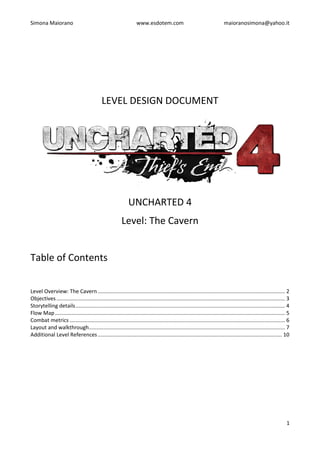 Simona Maiorano www.esdotem.com maioranosimona@yahoo.it
1
LEVEL DESIGN DOCUMENT
UNCHARTED 4
Level: The Cavern
Table of Contents
Level Overview: The Cavern .............................................................................................................................. 2
Objectives.......................................................................................................................................................... 3
Storytelling details............................................................................................................................................. 4
Flow Map........................................................................................................................................................... 5
Combat metrics ................................................................................................................................................. 6
Layout and walkthrough.................................................................................................................................... 7
Additional Level References ............................................................................................................................ 10
 