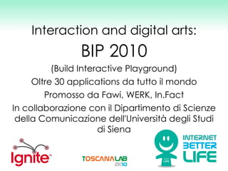 Interaction and digital arts: BIP 2010 (Build Interactive Playground) Oltre 30 applications da tutto il mondo Promosso da Fawi, WERK, In.Fact In collaborazione con il Dipartimento di Scienze della Comunicazione dell'Università degli Studi di Siena 