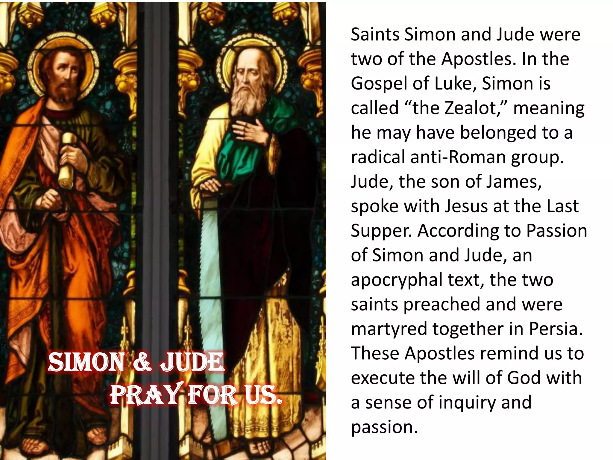 Saints Simon and Jude were
two of the Apostles. In the
Gospel of Luke, Simon is
called “the Zealot,” meaning
he may have belonged to a
radical anti-Roman group.
Jude, the son of James,
spoke with Jesus at the Last
Supper. According to Passion
of Simon and Jude, an
apocryphal text, the two
saints preached and were
martyred together in Persia.
These Apostles remind us to
execute the will of God with
a sense of inquiry and
passion.