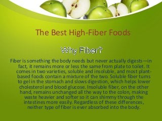 Fiber is something the body needs but never actually digests—in
fact, it remains more or less the same from plate to toilet. It
comes in two varieties, soluble and insoluble, and most plant-
based foods contain a mixture of the two. Soluble fiber turns
to gel in the stomach and slows digestion, which helps lower
cholesterol and blood glucose. Insoluble fiber, on the other
hand, remains unchanged all the way to the colon, making
waste heavier and softer so it can shimmy through the
intestines more easily. Regardless of these differences,
neither type of fiber is ever absorbed into the body.
The Best High-Fiber Foods
 