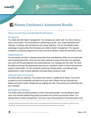 ProSpective Assessment




           Simona Urechescu's Assessment Results

These are your Top 5 Leadership Characteristics:
Managing Up
You relate well with higher management. You manage your career well. You know what you
want in your career. You are proactive in positioning yourself—your career aspirations and
interests—to leaders who will influence your career trajectory. You do not hesitate to take
advantage of opportunities that showcase your skills to higher management. This requires
confidence, but gaining support of your boss and senior leaders makes the risk worth it to you.

Getting Organized
You are steady and calm in situations that others find overwhelming. When you are faced with
ever-increasing demands, when you are under pressure to keep up the pace, you approach
your work with focused attention and careful planning. You manage your time well. You have
the ability to call upon the appropriate resources at a moment’s notice in order to advance the
project or deliverable. You are constantly monitoring, thinking ahead, and making timely
adjustments in order to avoid obstacles and keep things moving on track.

Acting with Honor and Character
You know what you stand for. Your actions are rooted in a stable set of values. You can be
counted on to act consistently and stay true to your word. Others trust you because your
beliefs and actions match. People see you walking your talk. They sense your authenticity and
your character.

Being Open and Receptive
You make a point of asking questions to learn more about people. You are willing to share
work- and nonwork-related things about yourself to find common ground with others. You
actively listen to others’ perspectives. You have a way of focusing your mind exclusively on the

Korn/Ferry’s ProSpective Assessment is an online assessment tool created by Korn/Ferry International to assist LinkedIn users with their career
development. Leadership characteristics are based on research by Lominger International, a Korn/Ferry company.               linkedin.kornferry.com




       Copyright © 2011 Lominger International, a Korn/Ferry company. All Rights Reserved.                                                   Page 1 of 8
 