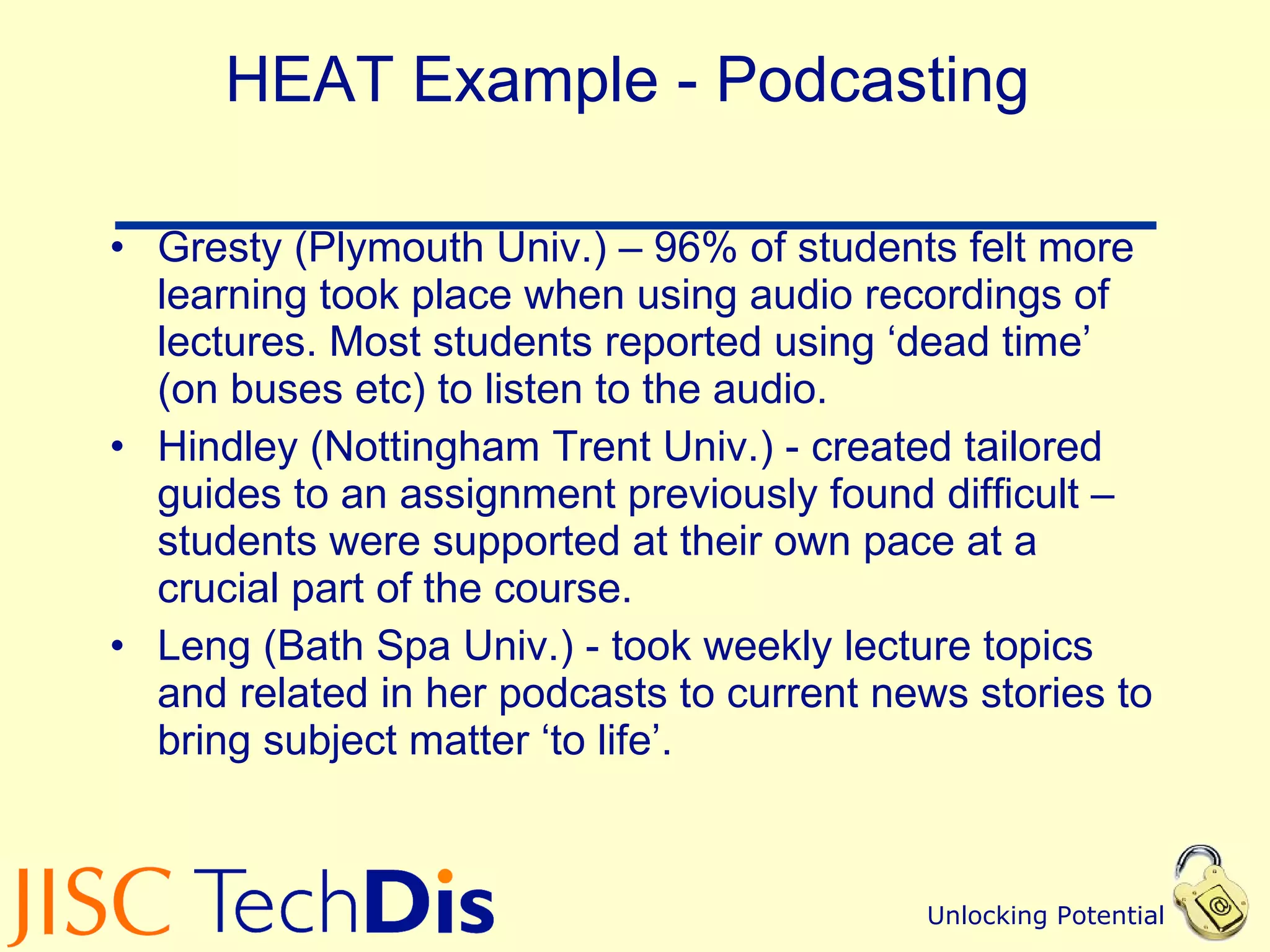 HEAT Example - Podcasting Gresty (Plymouth Univ.) – 96% of students felt more learning took place when using audio recordings of lectures. Most students reported using ‘dead time’ (on buses etc) to listen to the audio. Hindley (Nottingham Trent Univ.) - created tailored guides to an assignment previously found difficult – students were supported at their own pace at a crucial part of the course. Leng (Bath Spa Univ.) - took weekly lecture topics and related in her podcasts to current news stories to bring subject matter ‘to life’. 