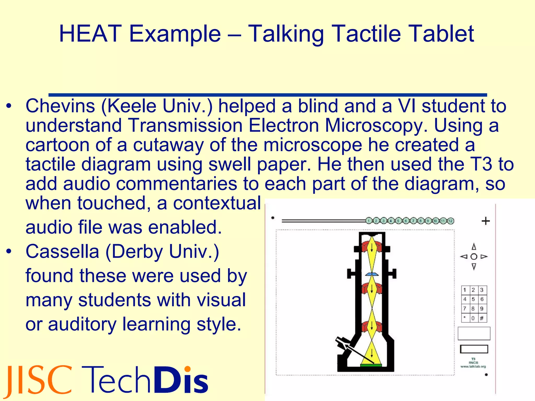 HEAT Example – Talking Tactile Tablet Chevins (Keele Univ.) helped a blind and a VI student to understand Transmission Electron Microscopy. Using a cartoon of a cutaway of the microscope he created a tactile diagram using swell paper. He then used the T3 to add audio commentaries to each part of the diagram, so when touched, a contextual  audio file was enabled. Cassella (Derby Univ.) found these were used by many students with visual or auditory learning style. 