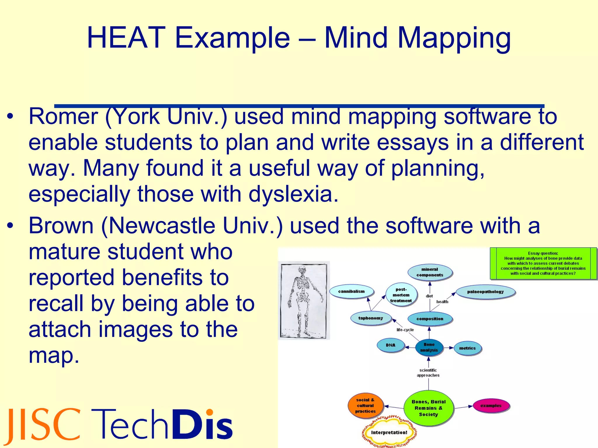 HEAT Example – Mind Mapping Romer (York Univ.) used mind mapping software to enable students to plan and write essays in a different way. Many found it a useful way of planning, especially those with dyslexia. Brown (Newcastle Univ.) used the software with a mature student who  reported benefits to  recall by being able to  attach images to the  map. 