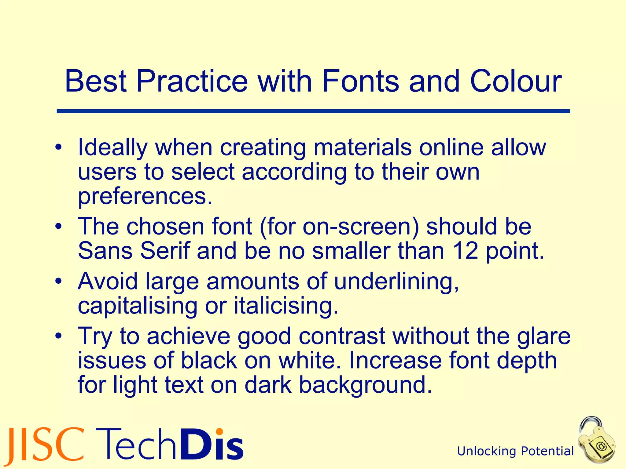 Best Practice with Fonts and Colour Ideally when creating materials online allow users to select according to their own preferences. The chosen font (for on-screen) should be Sans Serif and be no smaller than 12 point. Avoid large amounts of underlining, capitalising or italicising. Try to achieve good contrast without the glare issues of black on white. Increase font depth for light text on dark background. 