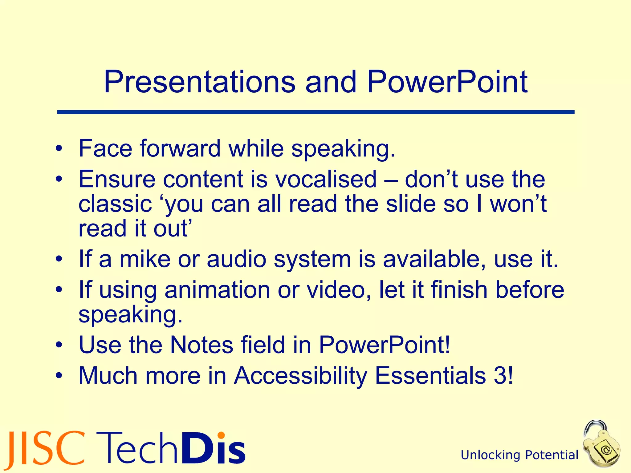 Presentations and PowerPoint Face forward while speaking. Ensure content is vocalised – don’t use the classic ‘you can all read the slide so I won’t read it out’ If a mike or audio system is available, use it. If using animation or video, let it finish before speaking. Use the Notes field in PowerPoint! Much more in Accessibility Essentials 3! 