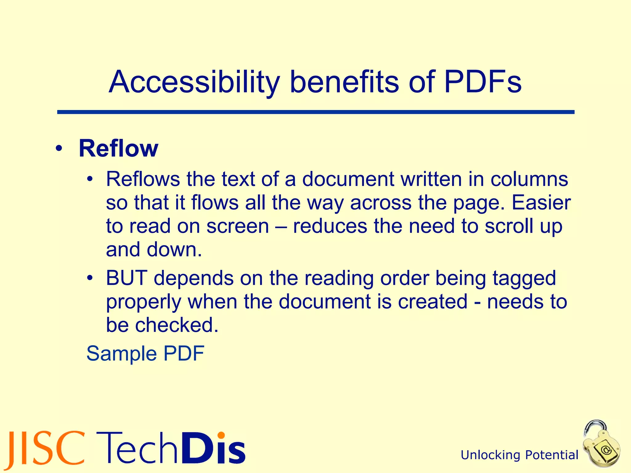 Accessibility benefits of PDFs Reflow  Reflows the text of a document written in columns so that it flows all the way across the page. Easier to read on screen – reduces the need to scroll up and down. BUT depends on the reading order being tagged properly when the document is created - needs to be checked.  Sample PDF 