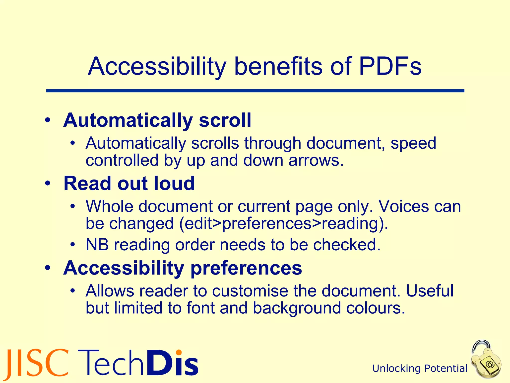 Accessibility benefits of PDFs Automatically scroll  Automatically scrolls through document, speed controlled by up and down arrows.  Read out loud  Whole document or current page only. Voices can be changed (edit>preferences>reading).  NB reading order needs to be checked. Accessibility preferences  Allows reader to customise the document. Useful but limited to font and background colours. 