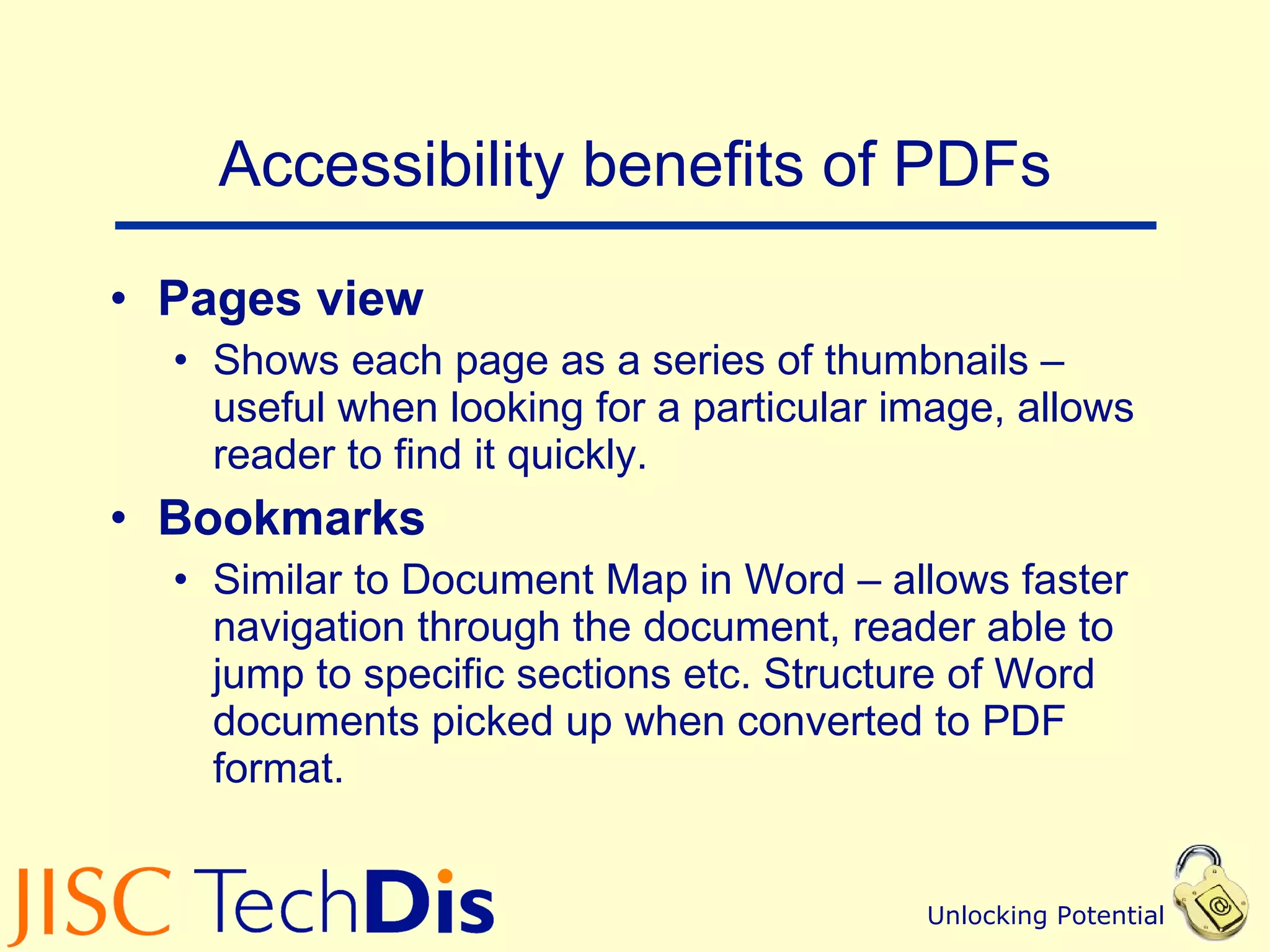 Accessibility benefits of PDFs Pages view Shows each page as a series of thumbnails – useful when looking for a particular image, allows reader to find it quickly. Bookmarks  Similar to Document Map in Word – allows faster navigation through the document, reader able to jump to specific sections etc. Structure of Word documents picked up when converted to PDF format. 
