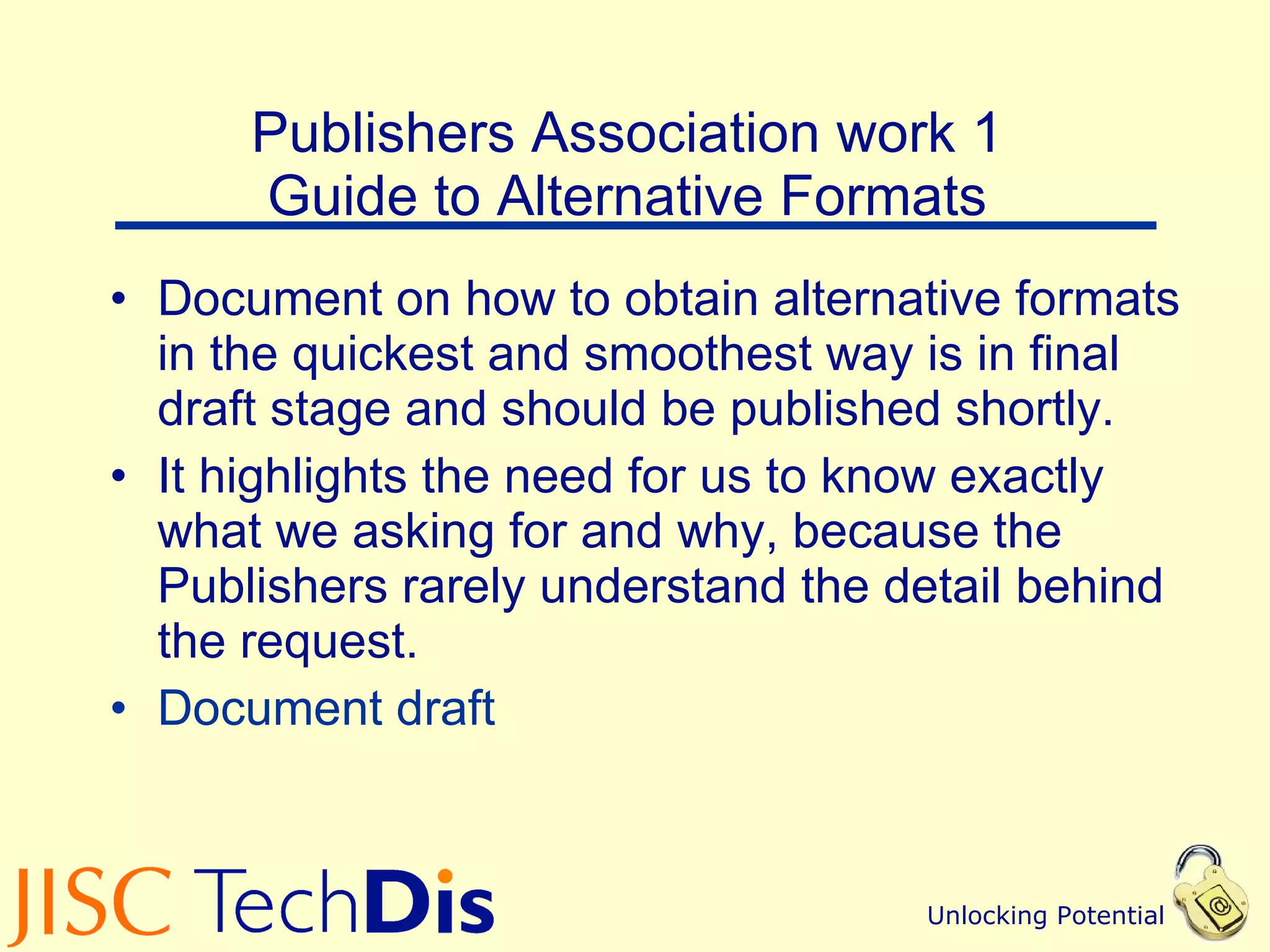 Publishers Association work 1  Guide to Alternative Formats  Document on how to obtain alternative formats in the quickest and smoothest way is in final draft stage and should be published shortly. It highlights the need for us to know exactly what we asking for and why, because the Publishers rarely understand the detail behind the request. Document draft 