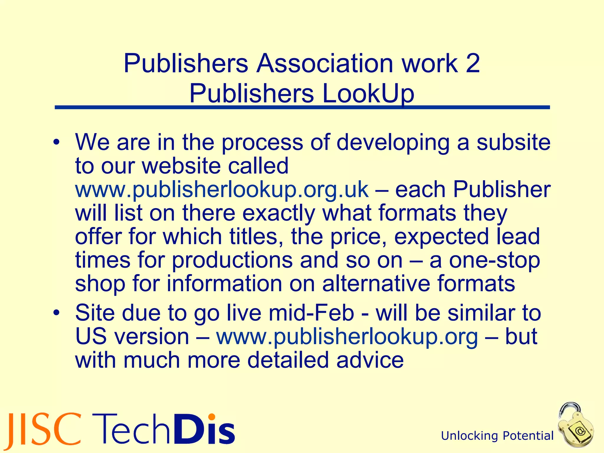Publishers Association work 2 Publishers LookUp We are in the process of developing a subsite to our website called  www.publisherlookup.org.uk  – each Publisher will list on there exactly what formats they offer for which titles, the price, expected lead times for productions and so on – a one-stop shop for information on alternative formats Site due to go live mid-Feb - will be similar to US version –  www.publisherlookup.org  – but with much more detailed advice 