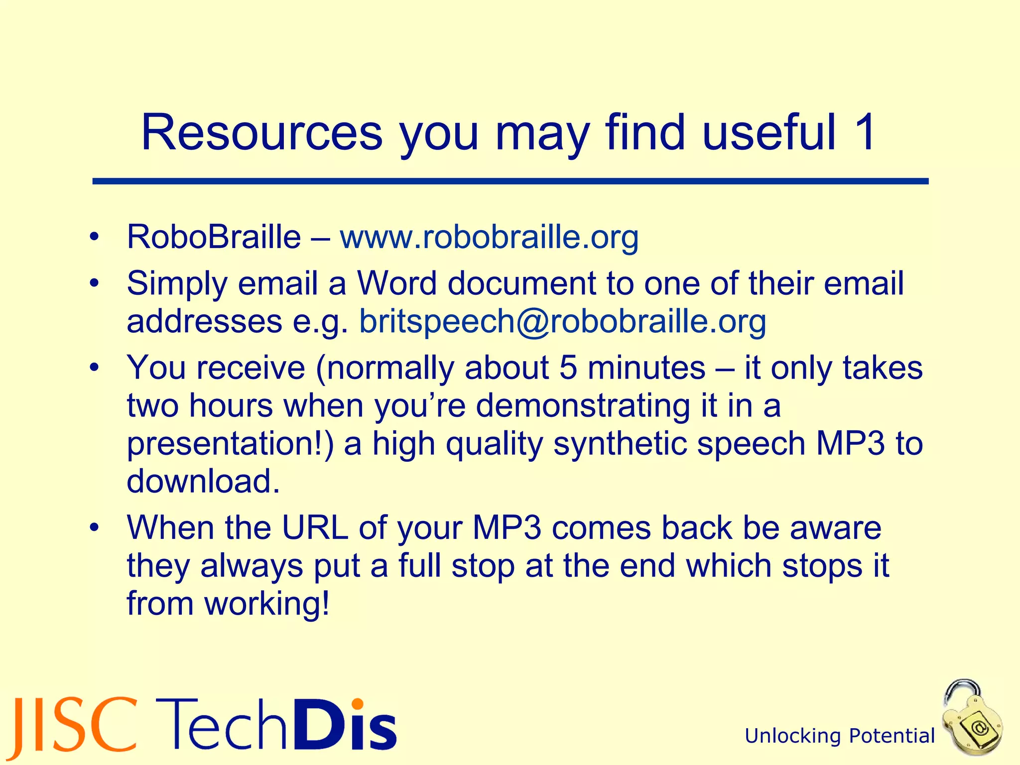 Resources you may find useful 1 RoboBraille –  www.robobraille.org Simply email a Word document to one of their email addresses e.g.  [email_address]   You receive (normally about 5 minutes – it only takes two hours when you’re demonstrating it in a presentation!) a high quality synthetic speech MP3 to download. When the URL of your MP3 comes back be aware they always put a full stop at the end which stops it from working! 
