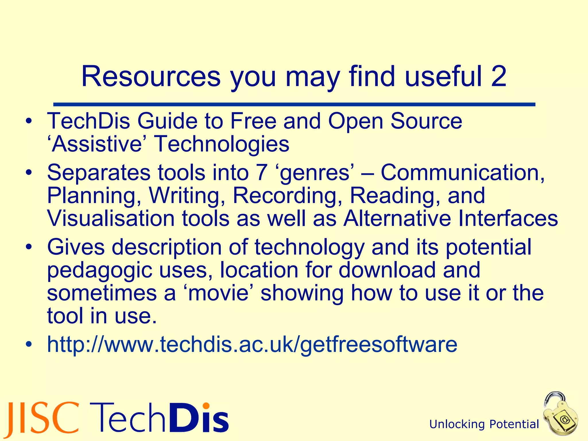 Resources you may find useful 2 TechDis Guide to Free and Open Source ‘Assistive’ Technologies Separates tools into 7 ‘genres’ – Communication, Planning, Writing, Recording, Reading, and Visualisation tools as well as Alternative Interfaces Gives description of technology and its potential pedagogic uses, location for download and sometimes a ‘movie’ showing how to use it or the tool in use. http://www.techdis.ac.uk/ getfreesoftware   