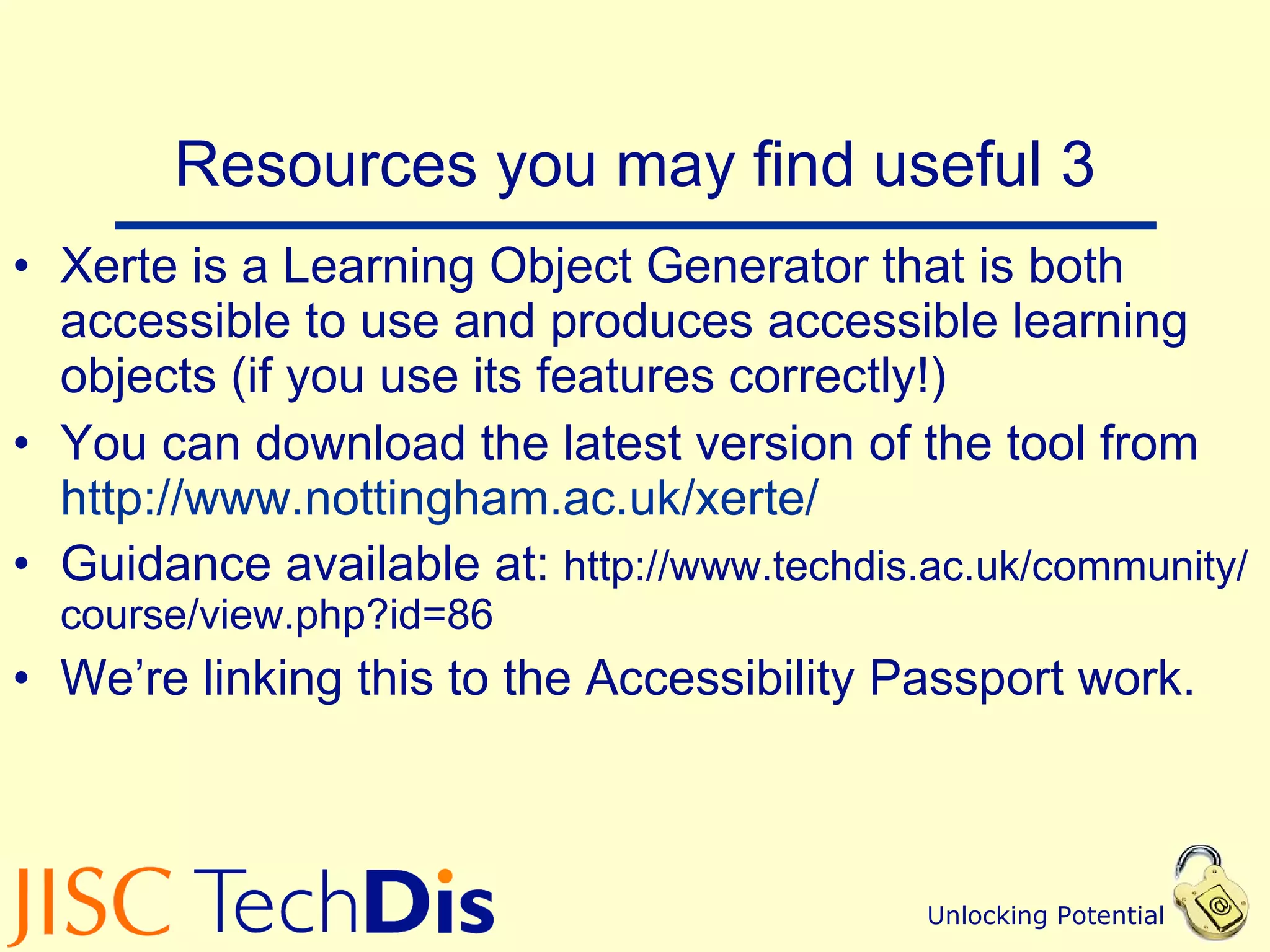 Resources you may find useful 3 Xerte is a Learning Object Generator that is both accessible to use and produces accessible learning objects (if you use its features correctly!) You can download the latest version of the tool from  http://www.nottingham.ac.uk/xerte/   Guidance available at:  http://www.techdis.ac.uk/community/course/view.php?id=86 We’re linking this to the Accessibility Passport work. 