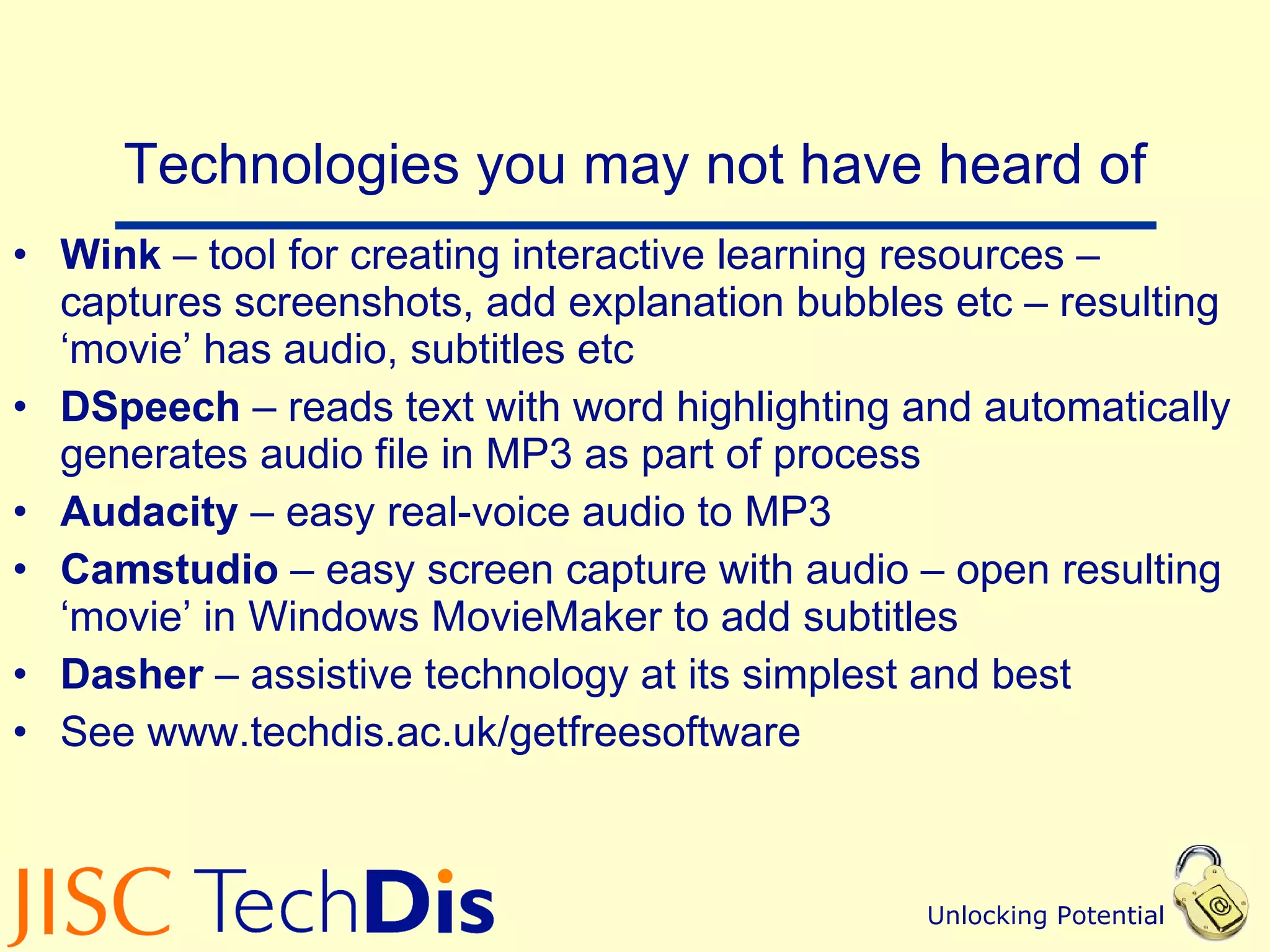 Technologies you may not have heard of Wink  – tool for creating interactive learning resources – captures screenshots, add explanation bubbles etc – resulting ‘movie’ has audio, subtitles etc DSpeech  – reads text with word highlighting and automatically generates audio file in MP3 as part of process Audacity  – easy real-voice audio to MP3 Camstudio  – easy screen capture with audio – open resulting ‘movie’ in Windows MovieMaker to add subtitles Dasher  – assistive technology at its simplest and best See www.techdis.ac.uk/getfreesoftware 
