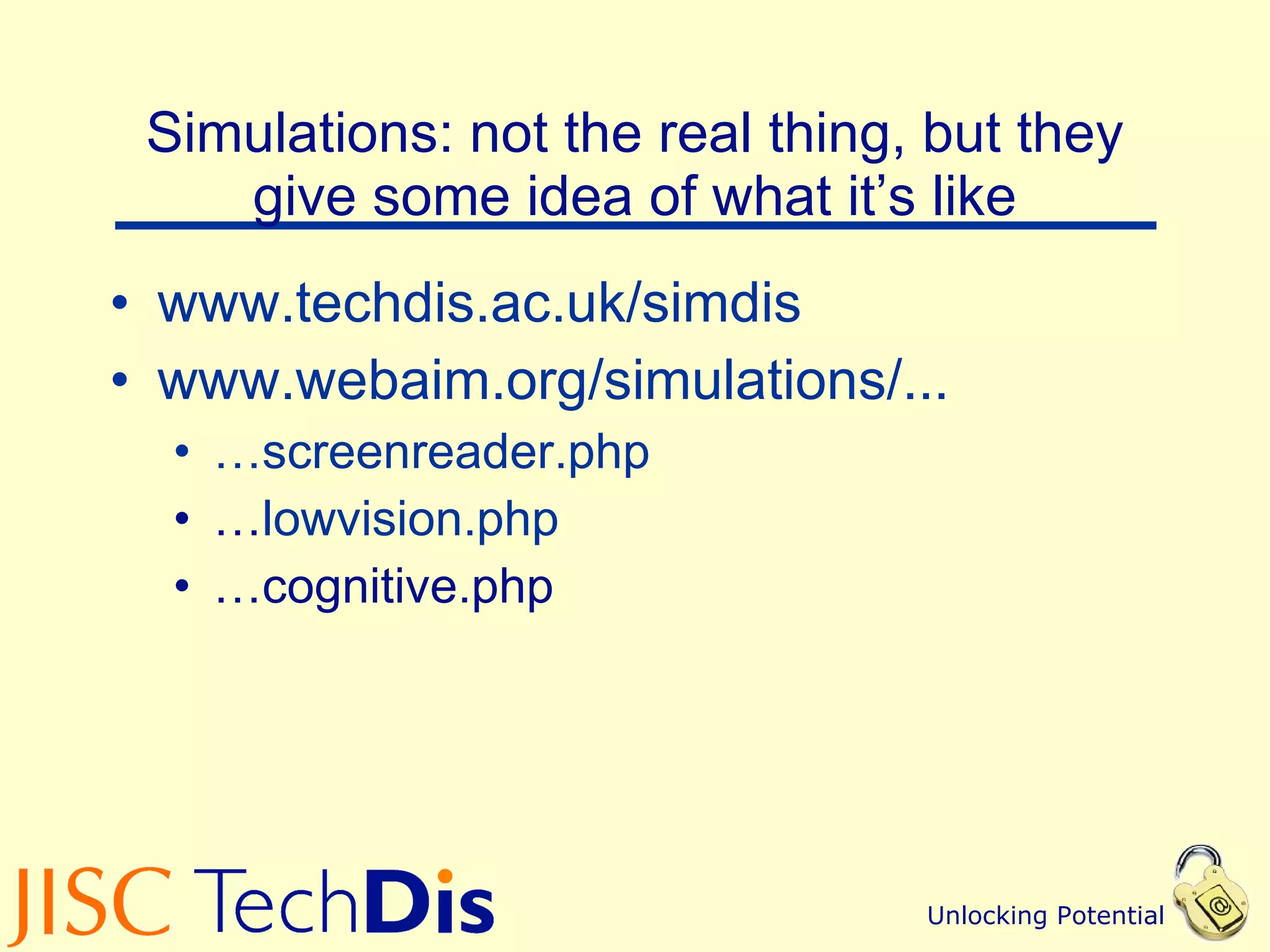 Simulations: not the real thing, but they give some idea of what it’s like www.techdis.ac.uk/simdis   www.webaim.org /simulations/... … screenreader.php … lowvision.php … cognitive.php 