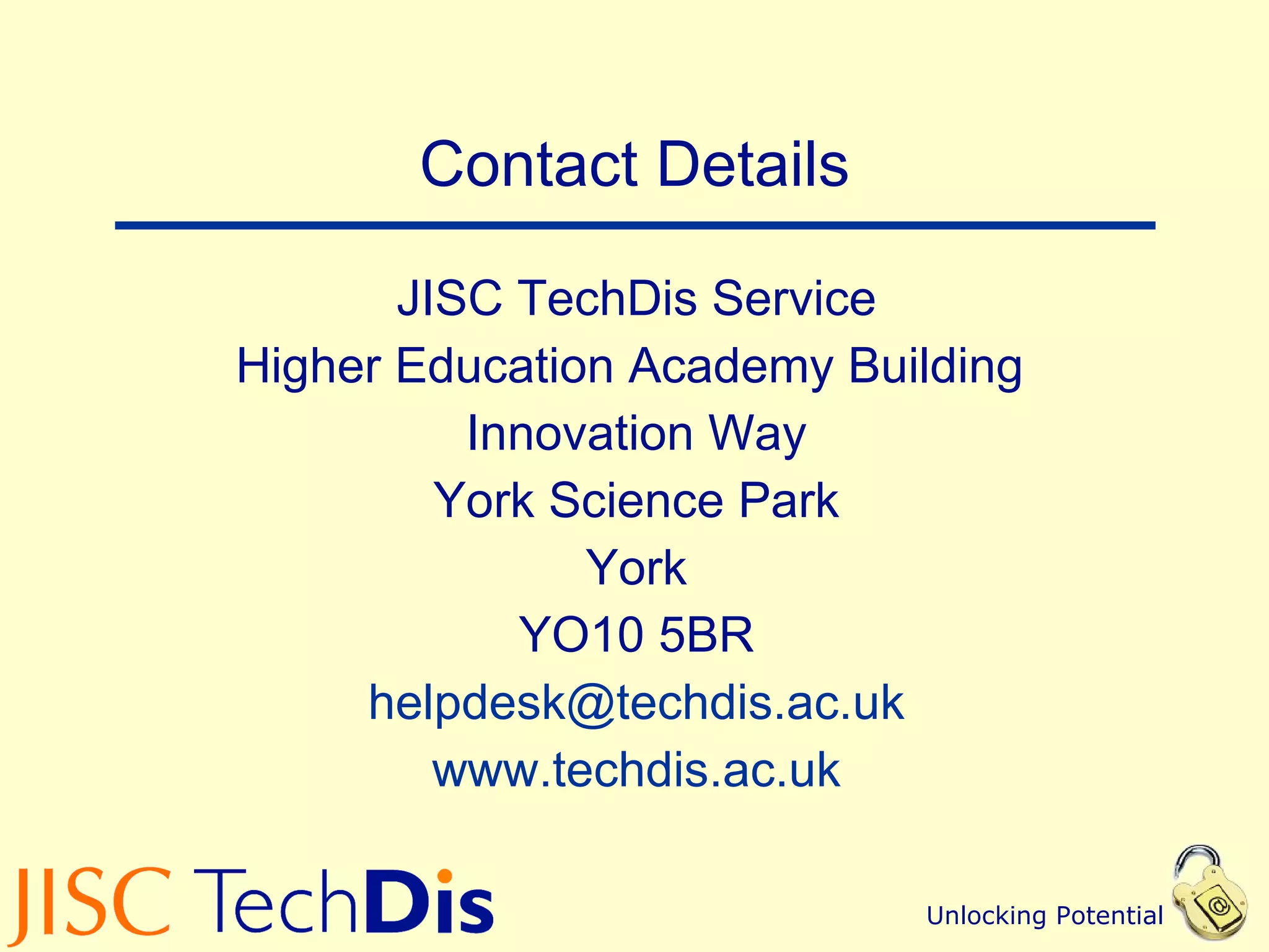 Contact Details JISC TechDis Service Higher Education Academy Building  Innovation Way York Science Park York YO10 5BR [email_address] www.techdis.ac.uk 