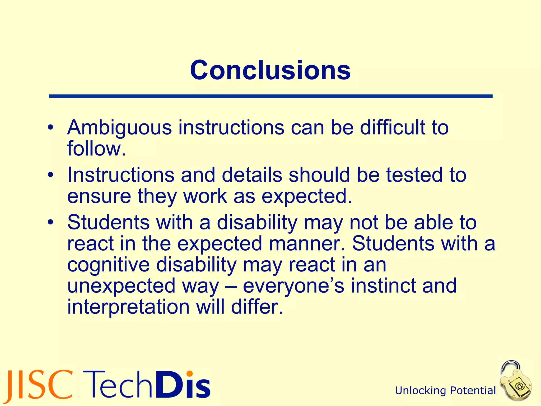 Conclusions Ambiguous instructions can be difficult to follow. Instructions and details should be tested to ensure they work as expected. Students with a disability may not be able to react in the expected manner. Students with a cognitive disability may react in an unexpected way – everyone’s instinct and interpretation will differ. 