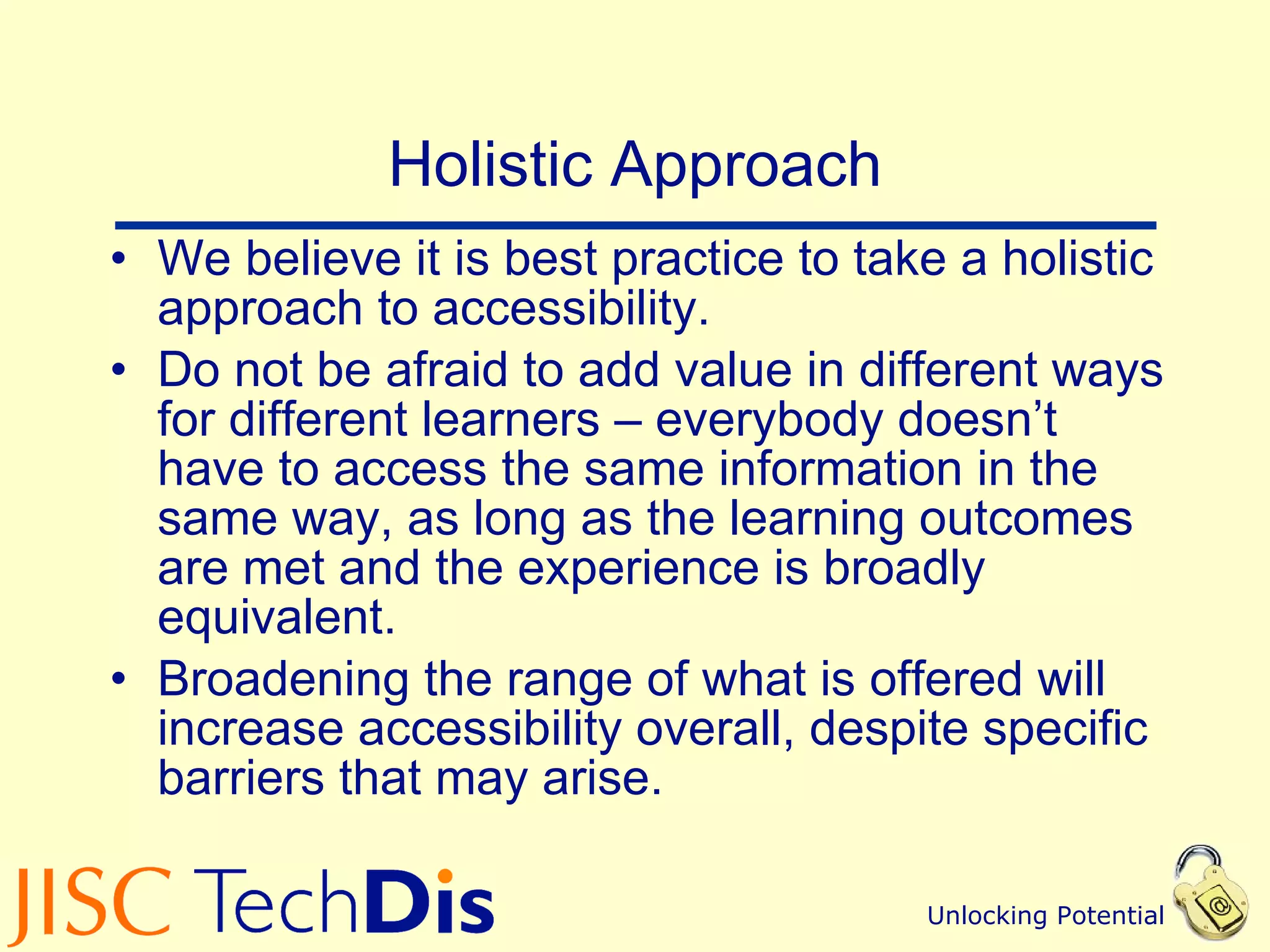 Holistic Approach We believe it is best practice to take a holistic approach to accessibility. Do not be afraid to add value in different ways for different learners – everybody doesn’t have to access the same information in the same way, as long as the learning outcomes are met and the experience is broadly equivalent. Broadening the range of what is offered will increase accessibility overall, despite specific barriers that may arise. 