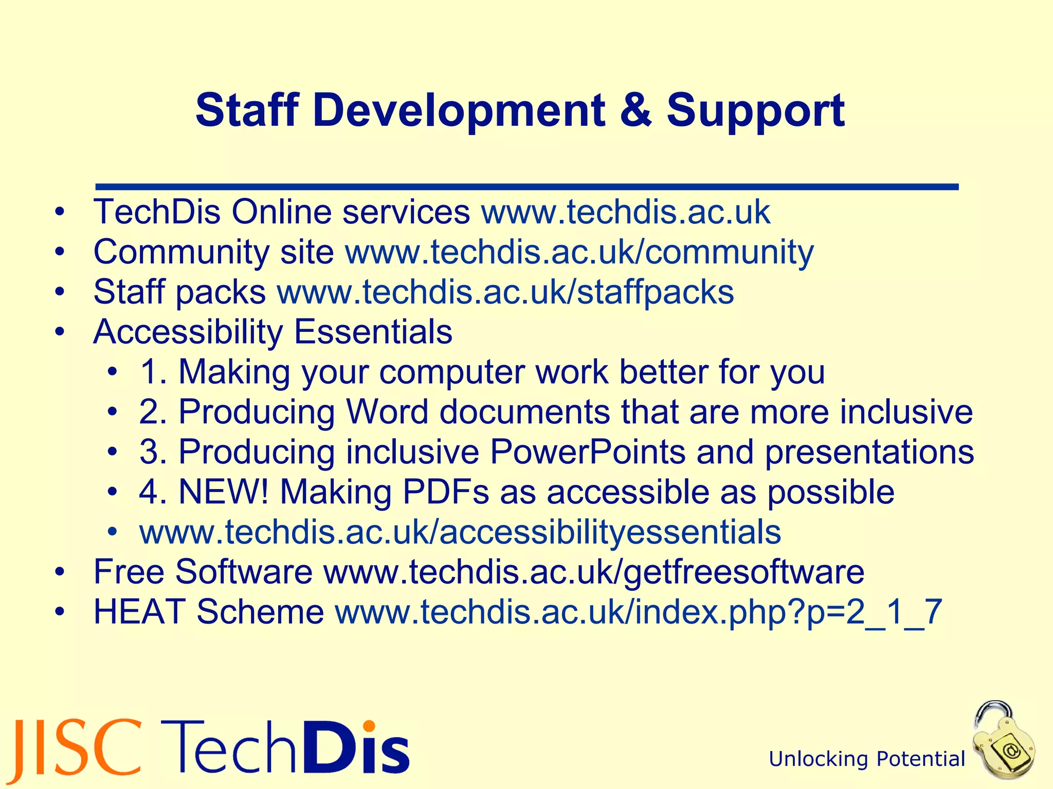 Staff Development & Support  TechDis Online services  www.techdis.ac.uk Community site  www.techdis.ac.uk/community   Staff packs  www.techdis.ac.uk/ staffpacks   Accessibility Essentials 1. Making your computer work better for you  2. Producing Word documents that are more inclusive 3. Producing inclusive PowerPoints and presentations 4. NEW! Making PDFs as accessible as possible www.techdis.ac.uk/ accessibilityessentials   Free Software www.techdis.ac.uk/getfreesoftware HEAT Scheme  www.techdis.ac.uk/index.php?p=2_1_7   