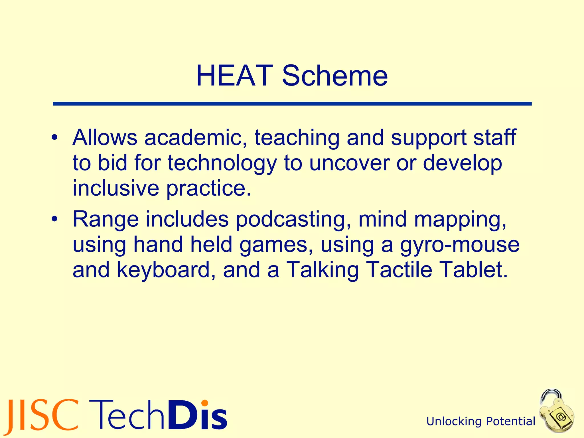 HEAT Scheme Allows academic, teaching and support staff to bid for technology to uncover or develop inclusive practice. Range includes podcasting, mind mapping, using hand held games, using a gyro-mouse and keyboard, and a Talking Tactile Tablet. 