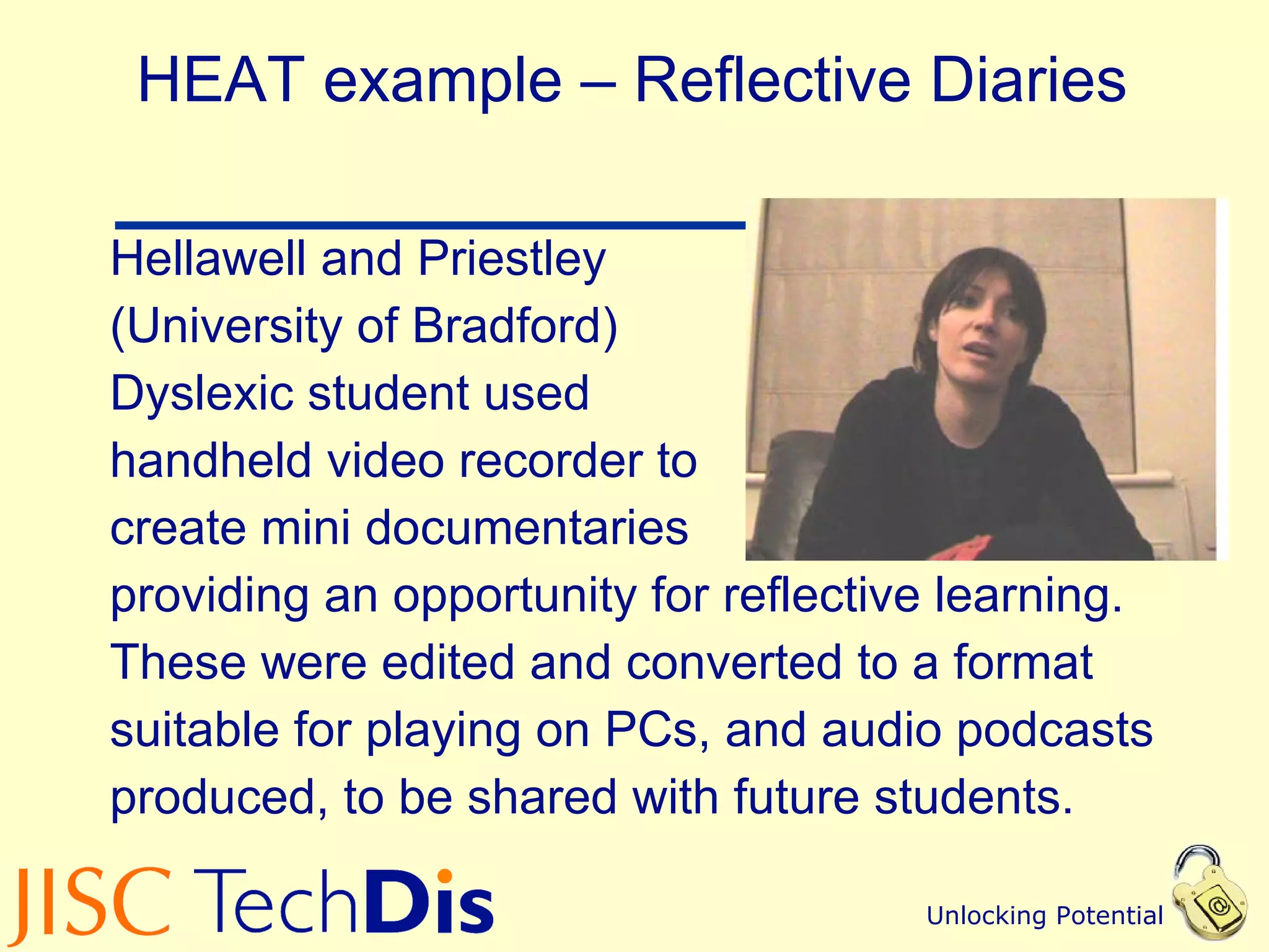HEAT example – Reflective Diaries Hellawell and Priestley  (University of Bradford) Dyslexic student used  handheld video recorder to  create mini documentaries providing an opportunity for reflective learning.  These were edited and converted to a format  suitable for playing on PCs, and audio podcasts  produced, to be shared with future students. 