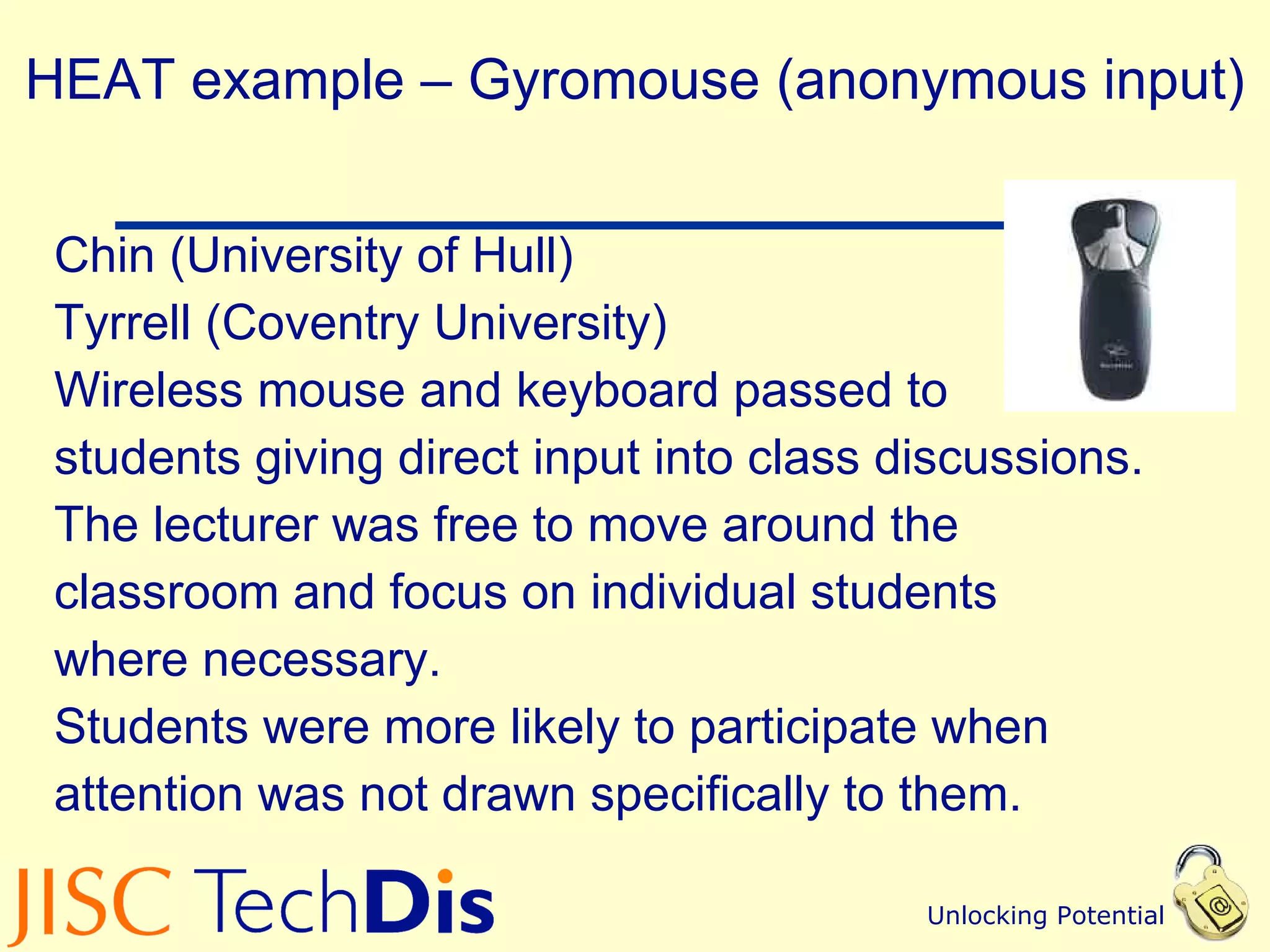 HEAT example – Gyromouse (anonymous input) Chin (University of Hull) Tyrrell (Coventry University) Wireless mouse and keyboard passed to  students giving direct input into class discussions. The lecturer was free to move around the  classroom and focus on individual students  where necessary.  Students were more likely to participate when  attention was not drawn specifically to them.  