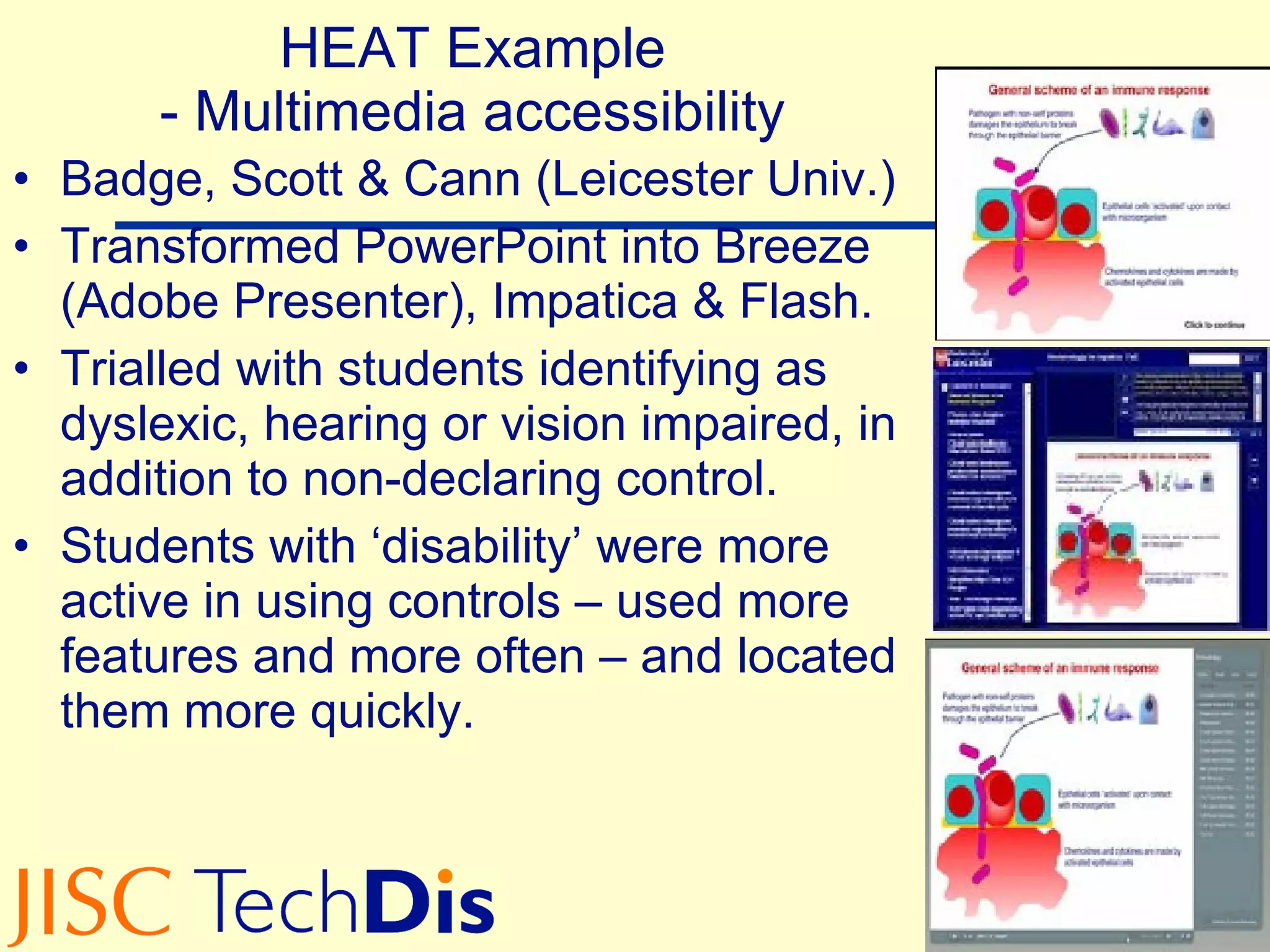 HEAT Example - Multimedia accessibility Badge, Scott & Cann (Leicester Univ.) Transformed PowerPoint into Breeze (Adobe Presenter), Impatica & Flash. Trialled with students identifying as dyslexic, hearing or vision impaired, in addition to non-declaring control. Students with ‘disability’ were more active in using controls – used more features and more often – and located them more quickly. 