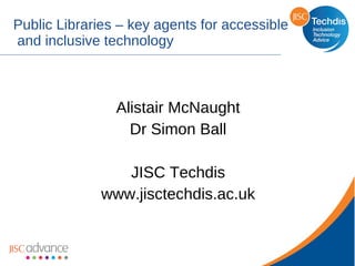 Public Libraries – key agents for accessible  and inclusive technology Alistair McNaught Dr Simon Ball JISC Techdis www.jisctechdis.ac.uk 