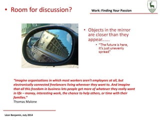 Work: Finding Your Passion
Léon Benjamin, July 2014
• Room for discussion?
“Imagine organisations in which most workers aren’t employees at all, but
electronically connected freelancers living wherever they want to. And imagine
that all this freedom in business lets people get more of whatever they really want
in life – money, interesting work, the chance to help others, or time with their
families.”
Thomas Malone
 