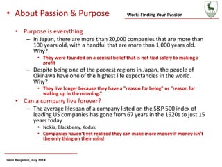 Work: Finding Your Passion
Léon Benjamin, July 2014
• About Passion & Purpose
• Purpose is everything
– In Japan, there are more than 20,000 companies that are more than
100 years old, with a handful that are more than 1,000 years old.
Why?
• They were founded on a central belief that is not tied solely to making a
profit
– Despite being one of the poorest regions in Japan, the people of
Okinawa have one of the highest life expectancies in the world.
Why?
• They live longer because they have a "reason for being" or "reason for
waking up in the morning.“
• Can a company live forever?
– The average lifespan of a company listed on the S&P 500 index of
leading US companies has gone from 67 years in the 1920s to just 15
years today
• Nokia, Blackberry, Kodak
• Companies haven’t yet realised they can make more money if money isn’t
the only thing on their mind
 