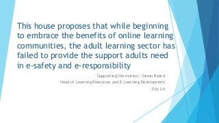 This house proposes that while beginning
to embrace the benefits of online learning
communities, the adult learning sector has
failed to provide the support adults need
in e-safety and e-responsibility
Supporting the motion : Simon Beard
Head of Learning Resources and E-Learning Development
City Lit

 