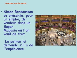 • Simon Bensoussan
se présente, pour
un emploi, de
vendeur dans un
Super
Magasin où l'on
vend de tout
Le patron lui
demande s'il a de
l'expérience.
Avancez avec la souris
 