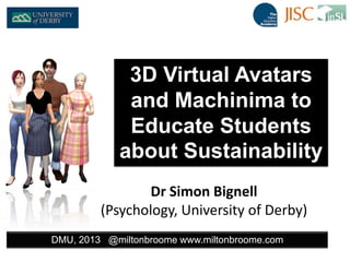 Dr Simon Bignell
(Psychology, University of Derby)
DMU, 2013 @miltonbroome www.miltonbroome.com
3D Virtual Avatars
and Machinima to
Educate Students
about Sustainability
 