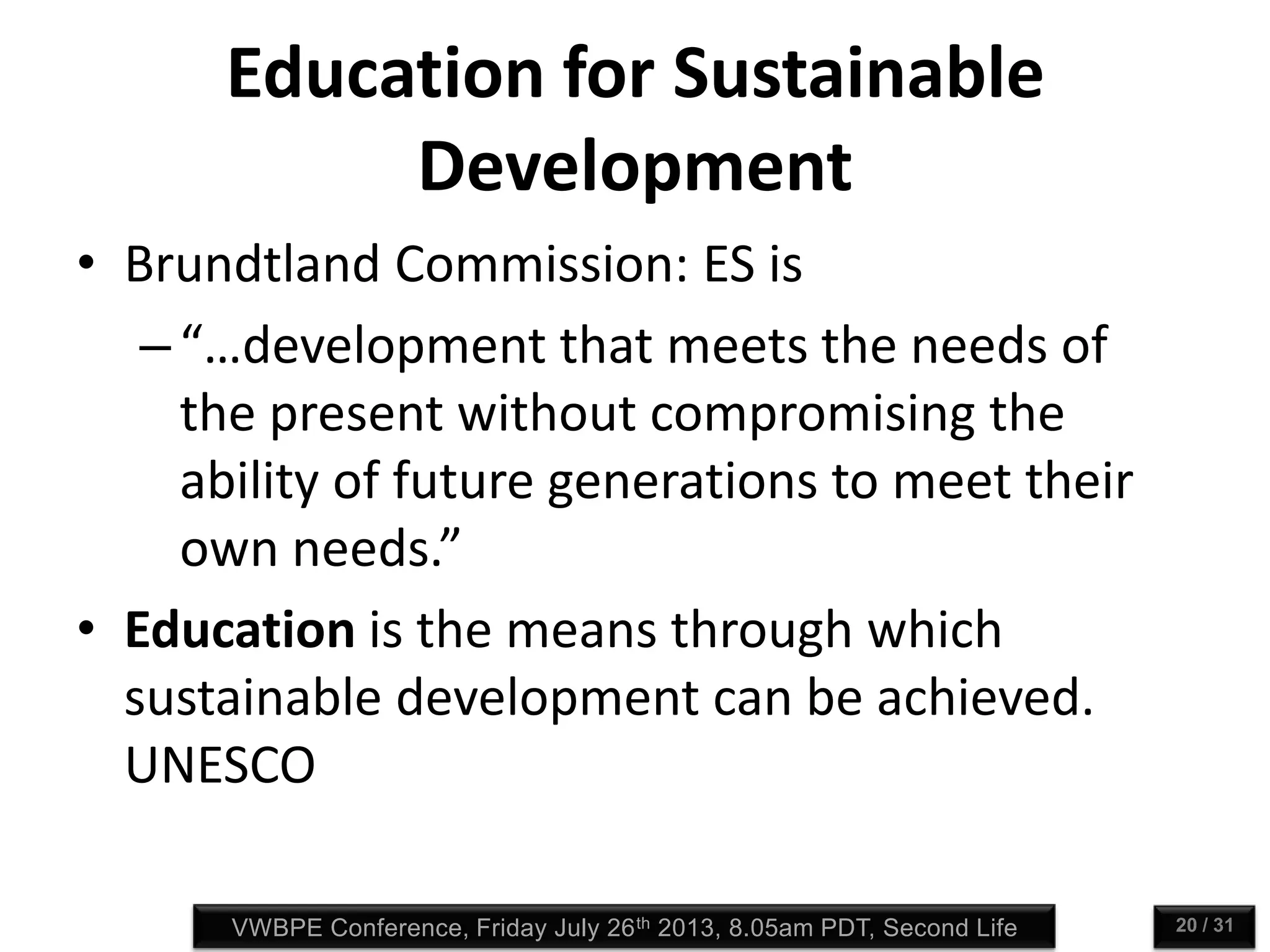 VWBPE Conference, Friday July 26th 2013, 8.05am PDT, Second Life 20 / 31
Education for Sustainable
Development
• Brundtland Commission: ES is
–“…development that meets the needs of
the present without compromising the
ability of future generations to meet their
own needs.”
• Education is the means through which
sustainable development can be achieved.
UNESCO
 