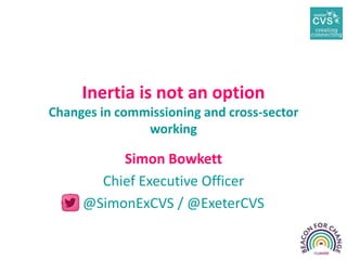 Inertia is not an option
Changes in commissioning and cross-sector
working
Simon Bowkett
Chief Executive Officer
@SimonExCVS / @ExeterCVS
 