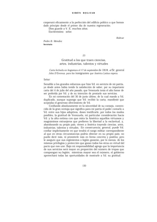 SIMÓ N    BOLíVAR




cooperará eficazmente a la perfección del edificio político a que hemos
dado principio desde el primer día de nuestra regeneración.
    Dios guarde a V. E. muchos años.
    Excelentísimo señor.

                                                                   Bolívar
Pedro B. Méndez
Secretario




                                    23

                Gratitud a los que traen ciencias,
               artes, industrias, talentos y virtudes

     Carta fechada en Angostura el 17 de septiembre de 1818, al Sr. general
     John D’Evereux, para los inmigrantes que América Latina espera.

Señor:
Sensible a los grandes esfuerzos que hizo Vd. en servicio de mi patria,
ya desde antes había tenido la satisfacción de saber, por su importante
carta del 4 de julio del año pasado, que Venezuela tenía el alto honor de
ser preferida por Vd. y de su intención de prestarle sus servicios.
     En mi contestación del 30 de junio último, de la cual mando a Vd.
duplicado, aunque supongo que Vd. recibió la carta, manifesté que
aceptaba el generoso ofrecimiento de Vd.
     Confiando absolutamente en la sinceridad de su consejo, conven-
cido de la gran ventaja que significa para mi patria el poder contarlo a
Vd. entre sus hijos adoptivos, deseo testificarle, por todos los modos
posibles, la gratitud de Venezuela, mi particular consideración hacia
Vd. y la alta estima con que mira la América aquellos virtuosos y
magnánimos extranjeros que prefieren la libertad a la esclavitud, y,
abandonando su propio país, vienen a América trayendo ciencias, artes,
industrias, talentos y virtudes. En consecuencia, general, puede Vd.
confiar implícitamente en que tendrá el rango militar correspondiente
al que en otras circunstancias podría obtener en su propio país; no
puedo decir más, ni prometerle más en forma concreta y positiva; pero
le aseguro que sus regimientos o legión gozarán, por lo menos, de los
mismos privilegios y protección que gozan todos los otros en virtud del
pacto que nos une. Bajo mi responsabilidad agrego que la importancia
de sus servicios será mayor en proporción del número de tropas que
compongan su legión; mientras mayor sea el número, el gobierno
aprovechará todas las oportunidades de mostrarle a Vd. su gratitud.


                                    130
 