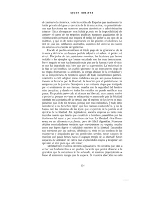 SIMÓ N     BOLíVAR




el contrario la América, todo lo recibía de España que realmente la
había privado del goce y ejercicio de la tiranía activa; no permitiéndo-
nos sus funciones en nuestros asuntos domésticos y administración
interior. Esta abnegación nos había puesto en la imposibilidad de
conocer el curso de los negocios públicos: tampoco gozábamos de la
consideración personal que inspira el brillo del poder a los ojos de la
multitud, y que es de tanta importancia en las grandes revoluciones. Lo
diré de una vez, estábamos abstraídos, ausentes del universo en cuanto
era relativo a la ciencia del gobierno.
     Uncido el pueblo americano al triple yugo de la ignorancia, de la
tiranía y del vicio, no hemos podido adquirir ni saber, ni poder, ni
virtud. Discípulos de tan perniciosos maestros, las lecciones que hemos
recibido y los ejemplos que hemos estudiado son los más destructores.
Por el engaño se nos ha dominado más que por la fuerza; y por el vicio
se nos ha degradado más bien que por la superstición. La esclavitud es
la hija de las tinieblas; un pueblo ignorante es un instrumento ciego de
su propia destrucción; la ambición, la intriga abusan de la credulidad y
de la inexperiencia de hombres ajenos de todo conocimiento político,
económico o civil; adoptan como realidades las que son puras ilusiones;
toman la licencia por la libertad, la traición por el patriotismo, la
venganza por la justicia. Semejante a un robusto ciego que instigado
por el sentimiento de sus fuerzas, marcha con la seguridad del hombre
más perspicaz, y dando en todos los escollos no puede rectificar sus
pasos. Un pueblo pervertido si alcanza su libertad, muy pronto vuelve
a perderla; porque en vano se esforzarán en mostrarle que la felicidad
consiste en la práctica de la virtud; que el imperio de las leyes es más
poderoso que el de los tiranos, porque son más inflexibles, y todo debe
someterse a su benéfico rigor; que las buenas costumbres, y no la
fuerza, son las columnas de las leyes; que el ejercicio de la justicia es el
ejercicio de la libertad. Así, legisladores, vuestra empresa es tanto más
ímproba cuanto que tenéis que constituir a hombres pervertidos por las
ilusiones del error y por incentivos nocivos. La libertad, dice Rous-
seau, es un alimento suculento, pero de difícil digestión. Nuestros
débiles conciudadanos tendrán que enrobustecer su espíritu mucho
antes que logren digerir el saludable nutritivo de la libertad. Entumidos
sus miembros por las cadenas, debilitada su vista en las sombras de las
mazmorras y aniquilados por las pestilencias serviles, serán capaces de
marchar con pasos firmes hacia el augusto templo de la libertad? Serán
capaces de admirar de cerca sus espléndidos rayos y respirar sin
opresión el éter puro que allí reina?
      Meditad bien vuestra elección legisladores. No olvidéis que váis a
 echar los fundamentos a un pueblo naciente que podrá elevarse a la
 grandeza que la naturaleza le ha señalado, si vosotros proporcionáis SU
 base al eminente rango que le espera. Si vuestra elección no está



                                    134
 