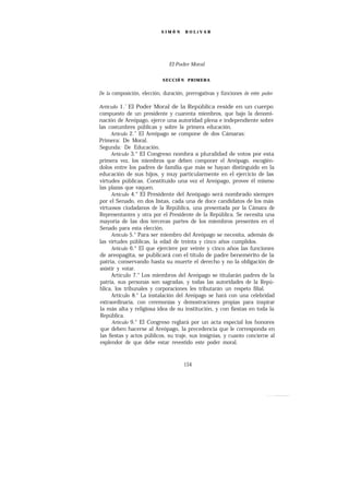 SIMÓ N     BOLíVAR




                               El Poder Moral


                            SECCIÓ N PRIMERA


De la composición, elección, duración, prerrogativas y fünciones de este poder

Artículo 1.’El Poder Moral de la República reside en un cuerpo
compuesto de un presidente y cuarenta miembros, que bajo la denomi-
nación de Areópago, ejerce una autoridad plena e independiente sobre
las costumbres públicas y sobre la primera educación.
      Artículo 2.” El Areópago se compone de dos Cámaras:
Primera: De Moral.
Segunda: De Educación.
      Artículo 3.° El Congreso nombra a pluralidad de votos por esta
primera vez, los miembros que deben componer el Areópago, escogién-
dolos entre los padres de familia que más se hayan distinguido en la
educación de sus hijos, y muy particularmente en el ejercicio de las
virtudes públicas. Constituido una vez el Areópago, provee él mismo
las plazas que vaquen.
      Artículo 4.° El Presidente del Areópago será nombrado siempre
por el Senado, en dos listas, cada una de doce candidatos de los más
virtuosos ciudadanos de la República, una presentada por la Cámara de
Representantes y otra por el Presidente de la República. Se necesita una
mayoría de las dos terceras partes de los miembros presentes en el
Senado para esta elección.
       Artículo 5.° Para ser miembro del Areópago se necesita, además de
las virtudes públicas, la edad de treinta y cinco años cumplidos.
       Artículo 6.° El que ejerciere por veinte y cinco años las funciones
de areopagita, se publicará con el título de padre benemérito de la
patria, conservando hasta su muerte el derecho y no la obligación de
asistir y votar.
       Artículo 7.° Los miembros del Areópago se titularán padres de la
 patria, sus personas son sagradas, y todas las autoridades de la Repú-
blica, los tribunales y corporaciones les tributarán un respeto filial.
       Artículo 8.° La instalación del Areópago se hará con una celebridad
 extraordinaria, con ceremonias y demostraciones propias para inspirar
 la más alta y religiosa idea de su institución, y con fiestas en toda la
 República.
       Artículo 9.° El Congreso reglará por un acta especial los honores
 que deben hacerse al Areópago, la precedencia que le corresponda en
 las fiestas y actos públicos, su traje, sus insignias, y cuanto concierne al
 esplendor de que debe estar revestido este poder moral.


                                      154
 