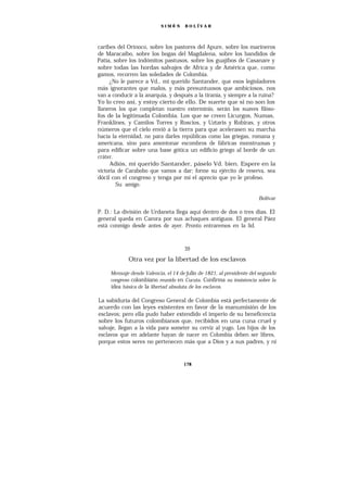SIMÓ N    B O L ÍV A R




caribes del Orinoco, sobre los pastores del Apure, sobre los marineros
de Maracaibo, sobre los bogas del Magdalena, sobre los bandidos de
Patía, sobre los indómitos pastusos, sobre los guajibos de Casanare y
sobre todas las hordas salvajes de Africa y de América que, como
gamos, recorren las soledades de Colombia.
     ¿No le parece a Vd., mi querido Santander, que esos legisladores
más ignorantes que malos, y más presuntuosos que ambiciosos, nos
van a conducir a la anarquía, y después a la tiranía, y siempre a la ruina?
Yo lo creo así, y estoy cierto de ello. De suerte que si no son los
llaneros los que completan nuestro exterminio, serán los suaves filóso-
fos de la legitimada Colombia. Los que se creen Licurgos, Numas,
Franklines, y Camilos Torres y Roscios, y Uztaris y Robiras, y otros
números que el cielo envió a la tierra para que acelerasen su marcha
hacia la eternidad, no para darles repúblicas como las griegas, romana y
americana, sino para amontonar escombros de fábricas monstruosas y
para edificar sobre una base gótica un edificio griego al borde de un
cráter.
     Adiós, mi querido Santander, páselo Vd. bien. Espere en la
victoria de Carabobo que vamos a dar; forme su ejército de reserva, sea
dócil con el congreso y tenga por mí el aprecio que yo le profeso.
        Su amigo.

                                                                      Bolívar

P. D.: La división de Urdaneta llega aquí dentro de dos o tres días. El
general queda en Carora por sus achaques antiguos. El general Páez
está conmigo desde antes de ayer. Pronto entraremos en la lid.



                                     39
             Otra vez por la libertad de los esclavos

     Mensaje desde Valencia, el 14 de julio de 1821, al presidente del segundo
     congreso colombiano reunido en Cucuta. Confirma su insistencia sobre la
     idea básica de la libertad absoluta de los esclavos.

La sabiduría del Congreso General de Colombia está perfectamente de
acuerdo con las leyes existentes en favor de la manumisión de los
esclavos; pero ella pudo haber extendido el imperio de su beneficencia
sobre los futuros colombianos que, recibidos en una cuna cruel y
salvaje, llegan a la vida para someter su cerviz al yugo. Los hijos de los
esclavos que en adelante hayan de nacer en Colombia deben ser libres,
porque estos seres no pertenecen más que a Dios y a sus padres, y ni


                                     178
 