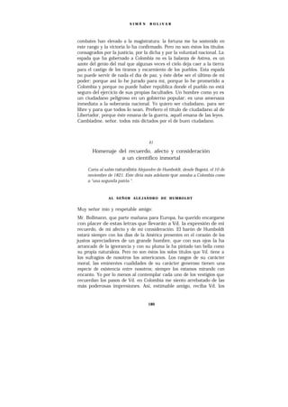 SIMÓ N    BOLíVAR




combates han elevado a la magistratura: la fortuna me ha sostenido en
este rango y la victoria lo ha confirmado. Pero no son éstos los títulos
consagrados por la justicia, por la dicha y por la voluntad nacional. La
espada que ha gobernado a Colombia no es la balanza de Astrea, es un
azote del genio del mal que algunas veces el cielo deja caer a la tierra
para el castigo de los tiranos y escarmiento de los pueblos. Esta espada
no puede servir de nada el día de paz, y éste debe ser el último de mi
poder; porque así lo he jurado para mí, porque lo he prometido a
Colombia y porque no puede haber república donde el pueblo no está
seguro del ejercicio de sus propias facultades. Un hombre como yo es
un ciudadano peligroso en un gobierno popular; es una amenaza
inmediata a la soberanía nacional. Yo quiero ser ciudadano, para ser
libre y para que todos lo sean. Prefiero el título de ciudadano al de
Libertador, porque éste emana de la guerra, aquél emana de las leyes.
Cambiadme, señor, todos mis dictados por el de buen ciudadano.



                                     41

       Homenaje del recuerdo, afecto y consideración
                 a un científico inmortal

     Carta al sabio naturalista Alejandro de Humboldt, desde Bogotá, el 10 de
                          ,
     noviembre de 1821. Este diría más adelante que amaba a Colombia como
     a “una segunda patria “.



               AL SEÑOR ALEJANDRO DE HUMBOLDT


Muy señor mío y respetable amigo:
 Mr. Bollmann, que parte mañana para Europa, ha querido encargarse
 con placer de estas letras que llevarán a Vd. la expresión de mi
recuerdo, de mi afecto y de mi consideración. El barón de Humboldt
 estará siempre con los días de la América presentes en el corazón de los
justos apreciadores de un grande hombre, que con sus ojos la ha
 arrancado de la ignorancia y con su pluma la ha pintado tan bella como
 su propia naturaleza. Pero no son éstos los solos títulos que Vd. tiene a
los sufragios de nosotros los americanos. Los rasgos de su carácter
 moral, las eminentes cualidades de su carácter generoso tienen una
 especie de existencia entre nosotros; siempre los estamos mirando con
 encanto. Yo por lo menos al contemplar cada uno de los vestigios que
 recuerdan los pasos de Vd. en Colombia me siento arrebatado de las
 más poderosas impresiones. Así, estimable amigo, reciba Vd. los


                                    180
 