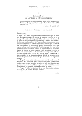 LA   ESPERANZA         DEL    UNIVERSO




                                     43
                       Solidaridad con
            San Martín por la independencia plena

    En reafirmación de la sustantiva unidad, Bolívar escribe al Excmo. señor
     Protector del Perú, general don josé de San Martín, desde Quito, el 17 de
    junio de 1822.
                                                  Quito, 17 de junio de 1822


             AL EXCMO. SEÑOR PROTECTOR DEL PERÚ


Excmo. señor:
Al llegar a esta capital, después de los triunfos obtenidos por las armas
del Perú y Colombia en los campos de Bomboná y Pichincha, es mi
más grande satisfacción dirigir a V. E. los testimonios más sinceros de
la gratitud con que el pueblo y el gobierno de Colombia han recibido a
los beneméritos libertadores del Perú, que han venido con sus armas
vencedoras a prestar su poderoso auxilio en la campaña que ha libertado
tres provincias del sur de Colombia, y esta interesantísima capital, tan
digna de la protección de toda la América, porque fue una de las
primeras en dar el ejemplo heroico de libertad. Pero no es nuestro
tributo de gratitud un simple homenaje hecho al gobierno y ejército del
Perú, sino el deseo más vivo de prestar los mismos y aún más fuertes
auxilios al gobierno del Perú, si para cuando llegue a manos de V. E.
este despacho, ya las armas libertadoras del Sur de América no han
terminado gloriosamente la campaña que iba a abrirse en la presente
estación.
      Tengo la mayor satisfacción en anunciar a V. E. que la guerra de
Colombia está terminada, que su ejército está pronto para marchar
donde quiera que sus hermanos lo llamen, y muy particularmente a la
patria de nuestros vecinos del sur, a quienes por tantos títulos debemos
preferir como los primeros amigos y hermanos de armas.
      Acepte V. E. los sentimientos de la más alta consideración con
que soy de V. E. atento, obediente servidor.

                                                                      Bolívar




                                     183
 