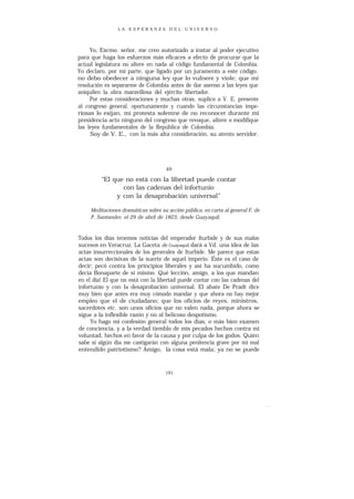 LA ESPERANZA DEL UNIVERSO




     Yo, Excmo. señor, me creo autorizado a instar al poder ejecutivo
para que haga los esfuerzos más eficaces a efecto de procurar que la
actual legislatura no altere en nada al código fundamental de Colombia.
Yo declaro, por mi parte, que ligado por un juramento a este código,
no debo obedecer a ninguna ley que lo vulnere y viole; que mi
resolución es separarme de Colombia antes de dar asenso a las leyes que
aniquilen la obra maravillosa del ejército libertador.
     Por estas consideraciones y muchas otras, suplico a V. E. presente
al congreso general, oportunamente y cuando las circunstancias impe-
riosas lo exijan, mi protesta solemne de no reconocer durante mi
presidencia acto ninguno del congreso que revoque, altere o modifique
las leyes fundamentales de la República de Colombia.
     Soy de V. E., con la más alta consideración, su atento servidor.




                                     49

         “El que no está con la libertad puede contar
                con las cadenas del infortunio
              y con la desaprobación universal”

     Meditaciones dramáticas sobre su acción pública, en carta al general F. de
     P. Santander, el 29 de abril de 1823, desde Guayaquil.



Todos los días tenemos noticias del emperador Iturbide y de sus malos
sucesos en Veracruz. La Gaceta de Guayaquil dará a Vd. una idea de las
actas insurreccionales de los generales de Iturbide. Me parece que estas
actas son decisivas de la suerte de aquel imperio. Éste es el caso de
decir: pecó contra los principios liberales y así ha sucumbido, como
decía Bonaparte de sí mismo. Qué lección, amigo, a los que mandan
en el día! El que no está con la libertad puede contar con las cadenas del
infortunio y con la desaprobación universal. El abate De Pradt dice
muy bien que antes era muy cómodo mandar y que ahora no hay mejor
empleo que el de ciudadano; que los oficios de reyes, ministros,
sacerdotes etc. son unos oficios que no valen nada, porque ahora se
sigue a la inflexible razón y no al belicoso despotismo.
     Yo hago mi confesión general todos los días, o más bien examen
de conciencia, y a la verdad tiemblo de mis pecados hechos contra mi
voluntad, hechos en favor de la causa y por culpa de los godos. Quién
sabe si algún día me castigarán con alguna penitencia grave por mi mal
entendido patriotismo? Amigo, la cosa está mala; ya no se puede


                                     191
 