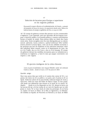 LA   ESPERANZA         DEL    UNIVERSO




                                      67

       Selección de becarios para Europa a capacitarse
                  en los negocios públicos

     Procurando la mayor eficacia en la administración del Estado, y animado
     del propósito de buscar la ciencia y la experiencia donde estén, Bolívar da
     instrucciones al consejo de gobierno del Perú, en mayo de 1825.

18.° El consejo de gobierno enviará diez jóvenes con los comisionados
a Inglaterra, o por separado, para que aprendan allí las lenguas euro-
peas, el derecho público, la economía política y cuantos conocimientos
forman al hombre de estado. Estos jóvenes deben ser desde doce hasta
veinte años. Serán escogidos entre los más distinguidos por su talento
natural, aplicación, buena conducta y aptitud intelectual. Debe también
tenerse presente la buena figura, como una de las calidades necesarias a
las personas que han de emplearse en las relaciones exteriores: estos
diez individuos deben tomarse cuatro en el departamento de Lima, dos
en el de Trujillo, dos en el de Cuzco y dos en el de Arequipa. El consejo
de gobierno dictará las medidas necesarias para su subsistencia y
enseñanza en Inglaterra, y hará lo más que juzgue conveniente con
respecto a este negocio.


                                      68

          El ejercicio inteligente de la crítica literaria

     Carta al poeta ecuatoriano José Joaquín Olmedo -autor del celebrado
     Canto a Junín-, desde el Cuzco, el 27 de junio de 1825.

Querido amigo:
 Hace muy pocos días que recibí en el camino dos cartas de Vd. y un
poema: las cartas son de un político y un poeta, pero el poema es de un
Apolo. Todos los calores de la zona tórrida, todos los fuegos de Junín y
Ayacucho, todos los rayos del Padre de Manco Cápac no han produ-
 cido jamás una inflamación más intensa en la mente de un mortal. Vd.
 dispara. . . donde no se ha disparado un tiro; Vd. abrasa la tierra con
 las ascuas del eje y de las ruedas de un carro de Aquiles que no rodó
jamás en Junín; Vd. se hace dueño de todos los personajes: de mí forma
 un Júpiter; de Sucre un Marte; de La Mar un Agamenón y un Menelao;
 de Córdoba un Aquiles; de Necochea un Patroclo y un Ayax; de Miller
 