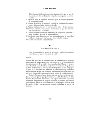 SIMÓ N    B O L ÍV A R




     deben formar el tribunal supremo de justicia, y los que se han de
     presentar para los arzobispados, obispados, canongías y prebendas
     vacantes.
2° Todas las leyes de imprenta, economía, plan de estudios y método
     de enseñanza pública.
3° Proteger la libertad de imprenta y nombrar los jueces que deben
     ver en última apelación los juicios de ella.
4° Proponer reglamentos para el fomento de las artes y de las ciencias.
5.° Conceder premios y recompensas nacionales a los que las merezcan
     por sus servicios a la república.
6° Decretar honores públicos a la memoria de los grandes hombres, y
     a las virtudes y servicios de los ciudadanos.
7° Condenar a oprobio eterno a los usurpadores de la autoridad
     pública, a los grandes traidores y a los criminales insignes.
Artículo 60. Los censores serán vitalicios.



                                     85

                       Honrado por la ciencia

     Ante el claustro pleno de doctores de la antigua y célebre Universidad de
     San Marcos, en Lima, el 2 de junio de 1826.

Señores:
Al pisar los umbrales de este santuario de las ciencias yo me sentí
sobrecogido de respeto y de temor y al verme ya en el seno mismo de
los sabios varones de la célebre Universidad de San Marcos yo me veo
como humillado entre hombres envejecidos en las tareas de profundas
y útiles meditaciones, y elevados con tanta justicia al alto rango que
ocupan en el orbe científico. Desnudo de conocimientos y sin mérito
alguno vuestra bondad me condecora gratuitamente con una distinción
que es el término y la recompensa de años enteros de estudio continuo.
     Señores: Yo marcaré para siempre este día tan honroso de mi vida.
Yo no olvidaré jamás que pertenezco a la sabia Academia de San
Marcos, Yo procuraré acercarme a sus dignos miembros, y cuantos
momentos me pertenezcan después de llenar los deberes a que estoy
contraído por ahora, los emplearé en hacer esfuerzos por llegar sí no a
la cumbre de las ciencias en que vosotros os halláis, al menos en
imitaros.




                                     2.50
 
